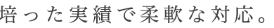 培った実績で柔軟な対応。